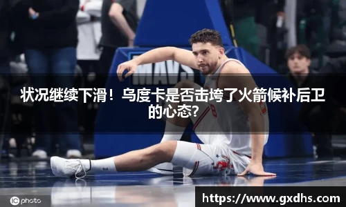 状况继续下滑！乌度卡是否击垮了火箭候补后卫的心态？